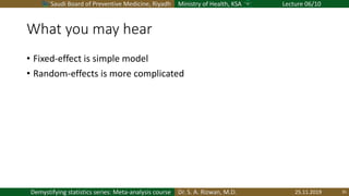 Saudi Board of Preventive Medicine, Riyadh Ministry of Health, KSA Lecture 06/10
Dr. S. A. Rizwan, M.D.Demystifying statistics series: Meta-analysis course
What you may hear
• Fixed-effect is simple model
• Random-effects is more complicated
25.11.2019 35
 