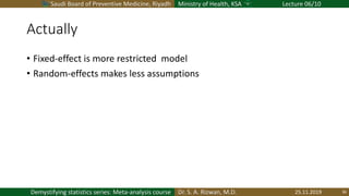 Saudi Board of Preventive Medicine, Riyadh Ministry of Health, KSA Lecture 06/10
Dr. S. A. Rizwan, M.D.Demystifying statistics series: Meta-analysis course
Actually
• Fixed-effect is more restricted model
• Random-effects makes less assumptions
25.11.2019 36
 