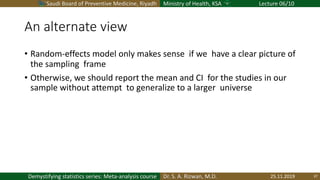 Saudi Board of Preventive Medicine, Riyadh Ministry of Health, KSA Lecture 06/10
Dr. S. A. Rizwan, M.D.Demystifying statistics series: Meta-analysis course
An alternate view
• Random-effects model only makes sense if we have a clear picture of
the sampling frame
• Otherwise, we should report the mean and CI for the studies in our
sample without attempt to generalize to a larger universe
25.11.2019 37
 