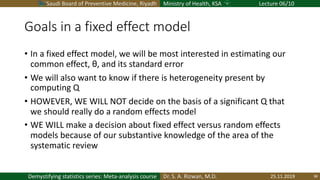 Saudi Board of Preventive Medicine, Riyadh Ministry of Health, KSA Lecture 06/10
Dr. S. A. Rizwan, M.D.Demystifying statistics series: Meta-analysis course
Goals in a fixed effect model
• In a fixed effect model, we will be most interested in estimating our
common effect, θ, and its standard error
• We will also want to know if there is heterogeneity present by
computing Q
• HOWEVER, WE WILL NOT decide on the basis of a significant Q that
we should really do a random effects model
• WE WILL make a decision about fixed effect versus random effects
models because of our substantive knowledge of the area of the
systematic review
25.11.2019 38
 