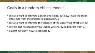 Saudi Board of Preventive Medicine, Riyadh Ministry of Health, KSA Lecture 06/10
Dr. S. A. Rizwan, M.D.Demystifying statistics series: Meta-analysis course
Goals in a random effects model
• We also want to estimate a mean effect size, but now this is the mean
effect size from the underlying population, μ
• We also want to estimate the variance of the underlying effect size, τ2
• We will test heterogeneity by testing whether τ2 is different from 0.
• Biggest difficulty: how to estimate τ2
25.11.2019 39
 