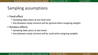Saudi Board of Preventive Medicine, Riyadh Ministry of Health, KSA Lecture 06/10
Dr. S. A. Rizwan, M.D.Demystifying statistics series: Meta-analysis course
Sampling assumptions
• Fixed-effect
• Sampling takes place at one level only
• Any between-study variance will be ignored when assigning weights
• Random-effects
• Sampling takes place at two levels
• Any between-study variance will be used when assigning weights
25.11.2019 4
 