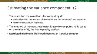 Saudi Board of Preventive Medicine, Riyadh Ministry of Health, KSA Lecture 06/10
Dr. S. A. Rizwan, M.D.Demystifying statistics series: Meta-analysis course
Estimating the variance component, τ2
• There are two main methods for computing τ2
• Variously called the method of moments, the DerSimonian/Laird estimate
• Restricted maximum likelihood
• The method of moments estimator is easy to compute and is based
on the value of Q, the homogeneity statistic
• Restricted maximum likelihood requires an iterative solution
25.11.2019 40
 