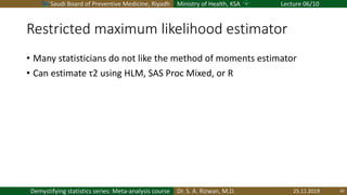 Saudi Board of Preventive Medicine, Riyadh Ministry of Health, KSA Lecture 06/10
Dr. S. A. Rizwan, M.D.Demystifying statistics series: Meta-analysis course
Restricted maximum likelihood estimator
• Many statisticians do not like the method of moments estimator
• Can estimate τ2 using HLM, SAS Proc Mixed, or R
25.11.2019 42
 