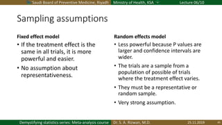 Saudi Board of Preventive Medicine, Riyadh Ministry of Health, KSA Lecture 06/10
Dr. S. A. Rizwan, M.D.Demystifying statistics series: Meta-analysis course
Sampling assumptions
Fixed effect model
• If the treatment effect is the
same in all trials, it is more
powerful and easier.
• No assumption about
representativeness.
Random effects model
• Less powerful because P values are
larger and confidence intervals are
wider.
• The trials are a sample from a
population of possible of trials
where the treatment effect varies.
• They must be a representative or
random sample.
• Very strong assumption.
25.11.2019 45
 