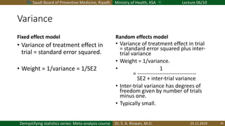 Saudi Board of Preventive Medicine, Riyadh Ministry of Health, KSA Lecture 06/10
Dr. S. A. Rizwan, M.D.Demystifying statistics series: Meta-analysis course
Variance
Fixed effect model
• Variance of treatment effect in
trial = standard error squared.
• Weight = 1/variance = 1/SE2
Random effects model
• Variance of treatment effect in trial
= standard error squared plus inter-
trial variance
• Weight = 1/variance.
• 1
= --------------------------------
SE2 + inter-trial variance
• Inter-trial variance has degrees of
freedom given by number of trials
minus one.
• Typically small.
25.11.2019 46
 