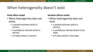 Saudi Board of Preventive Medicine, Riyadh Ministry of Health, KSA Lecture 06/10
Dr. S. A. Rizwan, M.D.Demystifying statistics series: Meta-analysis course
When heterogeneity doesn’t exist
Fixed effect model
• When heterogeneity does not
exists:
• a pooled estimate which is
correct,
• a confidence interval which is
correct,
• a P-value which is correct.
Random effects model
• When heterogeneity does not
exist:
• a pooled estimate which is
correct,
• a confidence interval which is too
wide,
• a P-value which is too large.
25.11.2019 48
 
