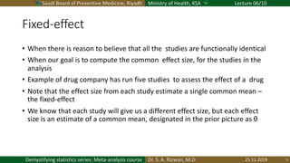 Saudi Board of Preventive Medicine, Riyadh Ministry of Health, KSA Lecture 06/10
Dr. S. A. Rizwan, M.D.Demystifying statistics series: Meta-analysis course
Fixed-effect
• When there is reason to believe that all the studies are functionally identical
• When our goal is to compute the common effect size, for the studies in the
analysis
• Example of drug company has run five studies to assess the effect of a drug
• Note that the effect size from each study estimate a single common mean –
the fixed-effect
• We know that each study will give us a different effect size, but each effect
size is an estimate of a common mean, designated in the prior picture as θ
25.11.2019 5
 