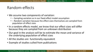 Saudi Board of Preventive Medicine, Riyadh Ministry of Health, KSA Lecture 06/10
Dr. S. A. Rizwan, M.D.Demystifying statistics series: Meta-analysis course
Random-effects
• We assume two components of variation:
• – Sampling variation as in our fixed-effect model assumption
• – Random variation because the effect sizes themselves are sampled from
population of effect sizes
• In a random effects model, we know that our effect sizes will differ
because they are sampled from an unknown distribution
• Our goal in the analysis will be to estimate the mean and variance of
the underlying population of effect sizes
• All the studies are functionally equivalent
• Example of studies culled from publications
25.11.2019 7
 