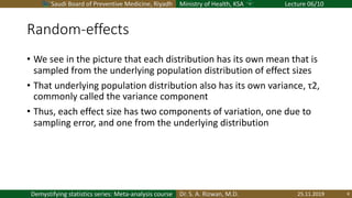 Saudi Board of Preventive Medicine, Riyadh Ministry of Health, KSA Lecture 06/10
Dr. S. A. Rizwan, M.D.Demystifying statistics series: Meta-analysis course
Random-effects
• We see in the picture that each distribution has its own mean that is
sampled from the underlying population distribution of effect sizes
• That underlying population distribution also has its own variance, τ2,
commonly called the variance component
• Thus, each effect size has two components of variation, one due to
sampling error, and one from the underlying distribution
25.11.2019 8
 