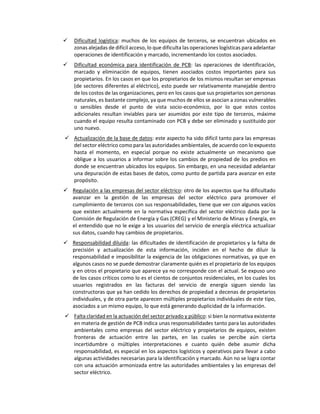  Dificultad logística: muchos de los equipos de terceros, se encuentran ubicados en
zonas alejadas de difícil acceso, lo que dificulta las operaciones logísticas para adelantar
operaciones de identificación y marcado, incrementando los costos asociados.
 Dificultad económica para identificación de PCB: las operaciones de identificación,
marcado y eliminación de equipos, tienen asociados costos importantes para sus
propietarios. En los casos en que los propietarios de los mismos resultan ser empresas
(de sectores diferentes al eléctrico), esto puede ser relativamente manejable dentro
de los costos de las organizaciones, pero en los casos que sus propietarios son personas
naturales, es bastante complejo, ya que muchos de ellos se asocian a zonas vulnerables
o sensibles desde el punto de vista socio-económico, por lo que estos costos
adicionales resultan inviables para ser asumidos por este tipo de terceros, máxime
cuando el equipo resulta contaminado con PCB y debe ser eliminado y sustituido por
uno nuevo.
 Actualización de la base de datos: este aspecto ha sido difícil tanto para las empresas
del sector eléctrico como para las autoridades ambientales, de acuerdo con lo expuesto
hasta el momento, en especial porque no existe actualmente un mecanismo que
obligue a los usuarios a informar sobre los cambios de propiedad de los predios en
donde se encuentran ubicados los equipos. Sin embargo, en una necesidad adelantar
una depuración de estas bases de datos, como punto de partida para avanzar en este
propósito.
 Regulación a las empresas del sector eléctrico: otro de los aspectos que ha dificultado
avanzar en la gestión de las empresas del sector eléctrico para promover el
cumplimiento de terceros con sus responsabilidades, tiene que ver con algunos vacíos
que existen actualmente en la normativa específica del sector eléctrico dada por la
Comisión de Regulación de Energía y Gas (CREG) y el Ministerio de Minas y Energía, en
el entendido que no le exige a los usuarios del servicio de energía eléctrica actualizar
sus datos, cuando hay cambios de propietarios.
 Responsabilidad diluida: las dificultades de identificación de propietarios y la falta de
precisión y actualización de esta información, inciden en el hecho de diluir la
responsabilidad e imposibilitar la exigencia de las obligaciones normativas, ya que en
algunos casos no se puede demostrar claramente quién es el propietario de los equipos
y en otros el propietario que aparece ya no corresponde con el actual. Se expuso uno
de los casos críticos como lo es el cientos de conjuntos residenciales, en los cuales los
usuarios registrados en las facturas del servicio de energía siguen siendo las
constructoras que ya han cedido los derechos de propiedad a decenas de propietarios
individuales, y de otra parte aparecen múltiples propietarios individuales de este tipo,
asociados a un mismo equipo, lo que está generando duplicidad de la información.
 Falta claridad en la actuación del sector privado y público: si bien la normativa existente
en materia de gestión de PCB indica unas responsabilidades tanto para las autoridades
ambientales como empresas del sector eléctrico y propietarios de equipos, existen
fronteras de actuación entre las partes, en las cuales se percibe aún cierta
incertidumbre o múltiples interpretaciones e cuanto quién debe asumir dicha
responsabilidad, es especial en los aspectos logísticos y operativos para llevar a cabo
algunas actividades necesarias para la identificación y marcado. Aún no se logra contar
con una actuación armonizada entre las autoridades ambientales y las empresas del
sector eléctrico.
 