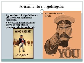 Armamentu norgehiagoka
 Egonezina iritzi publikoan
eta gerraren kontrako
jarrerak.
 Baina Liga nazionalisten
gerra goraipatzeko
propaganda kanpainiak.
BHko errekrutatzeko
kartela.
 