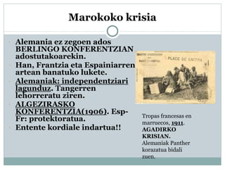 Marokoko krisia
 Alemania ez zegoen ados
BERLINGO KONFERENTZIAN
adostutakoarekin.
 Han, Frantzia eta Espainiarren
artean banatuko lukete.
 Alemaniak: independentziari
lagunduz. Tangerren
lehorreratu ziren.
 ALGEZIRASKO
KONFERENTZIA(1906). Esp-
Fr: protektoratua.
 Entente kordiale indartua!!
Tropas francesas en
marruecos, 1911.
AGADIRKO
KRISIAN.
Alemaniak Panther
korazatua bidali
zuen.
 