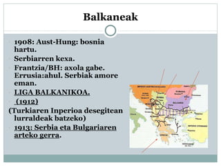 Balkaneak
 1908: Aust-Hung: bosnia
hartu.
 Serbiarren kexa.
 Frantzia/BH: axola gabe.
Errusia:ahul. Serbiak amore
eman.
 LIGA BALKANIKOA.
 (1912)
(Turkiaren Inperioa desegitean
lurraldeak batzeko)
 1913: Serbia eta Bulgariaren
arteko gerra.
 