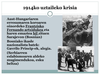 1914ko uztaileko krisia
 Aust-Hungariaren
erresumaren koroaren
oinordeko Frantzisko
Fernando artxidukea eta
haren emaztea hil zituen
Sarajevon (Bosnian)
 Bosniako ikasle
nazionalista batek:
Gavrilo Princip-ek, alegia.
 (Serbiarren
eslabismoaren aldeko
mugimendukoa, esku
beltza)
 
