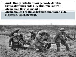  Aust- Hungariak: Serbiari gerra deklaratu.
 Errusiak tropak bidali (A-Hun.ren kontra).
 Alemaniak Belgika inbaditu.
 Alemania eta Frantziak beraien aliatuaren alde.
 Hasieran, Italia neutral.
 