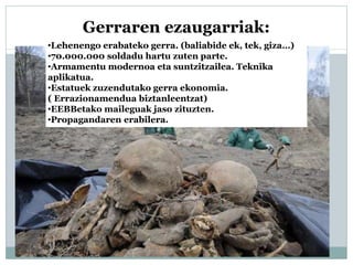 Gerraren ezaugarriak:
•Lehenengo erabateko gerra. (baliabide ek, tek, giza…)
•70.000.000 soldadu hartu zuten parte.
•Armamentu modernoa eta suntzitzailea. Teknika
aplikatua.
•Estatuek zuzendutako gerra ekonomia.
( Errazionamendua biztanleentzat)
•EEBBetako maileguak jaso zituzten.
•Propagandaren erabilera.
 