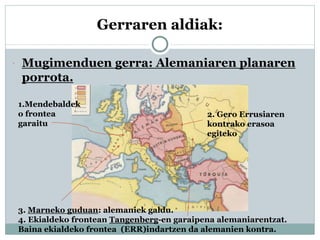 Gerraren aldiak:
 Mugimenduen gerra: Alemaniaren planaren
porrota.
1.Mendebaldek
o frontea
garaitu
2. Gero Errusiaren
kontrako erasoa
egiteko
3. Marneko guduan: alemaniek galdu.
4. Ekialdeko frontean Tangenberg-en garaipena alemaniarentzat.
Baina ekialdeko frontea (ERR)indartzen da alemanien kontra.
 