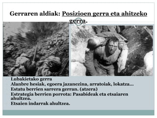 Gerraren aldiak: Posizioen gerra eta ahitzeko
gerra.
 Lubakietako gerra
 Alanbre hesiak, egoera jazanezina, arratoiak, lokatza…
 Estatu berrien sarrera gerran. (atzera)
 Estrategia berrien porrota: Pasabideak eta etsaiaren
ahultzea.
 Etsaien indarrak ahultzea.
 