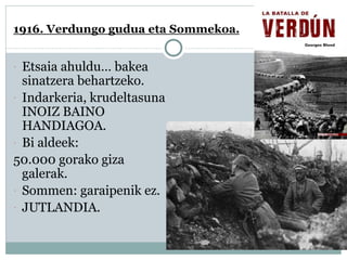1916. Verdungo gudua eta Sommekoa.
 Etsaia ahuldu… bakea
sinatzera behartzeko.
 Indarkeria, krudeltasuna
INOIZ BAINO
HANDIAGOA.
 Bi aldeek:
50.000 gorako giza
galerak.
 Sommen: garaipenik ez.
 JUTLANDIA.
 