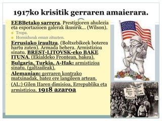 1917ko krisitik gerraren amaierara.
 EEBBetako sarrera. Prestigioren ahulezia
eta esportazioen galerak ikusirik… (Wilson).
 Tropa.
 Hornidurak eman zituzten.
 Errusiako iraultza. (Boltxebikeek boterea
hartu zuten). Armada behera. Armistizioa
sinatu. BREST-LITOVSK-eko BAKE
ITUNA. (Ekialdeko Frontean, bakea).
 Bulgaria, Turkia, A-Hak: armistizioa
sinatu. (galtzaileak).
 Alemanian: gerraren kontrako
matxinadak, batez ere langileen artean.
 (AL:) Gilen IIaren dimisioa, Errepublika eta
armistizioa. 1918 azaroa
 