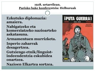 1918. urtarrilean.
Parisko bake konferentzia: Helburuak
 Ezkutuko diplomazia:
amaiera.
 Nabigatzeko eta
komerziatzeko nazioarteko
askatasuna.
 Armamentuen murrizketa.
 Inperio zaharrak
desagertzea.
 Gutxiengo etnik/linguist-
indeendentzia eskubidea
onartzea.
 Nazioen Elkartea sortzea.
 