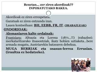 Benetan… zer ziren akordioak??
INPOSATUTAKO BAKEA.
 Akordioak ez ziren errespetatu.
 Garatuak ez ziren entzunda izan.
 Lauen kontseiluan: BH, EEBB, FR, IT. (IRABAZLEAK)
ONDORIOAK:
 Alemaniaren kalte ordainak:
Frantziara: Altsazia eta Lorena (1871…!!) irabazleei:
merkataritzarako itsasontziak, ikatz hobien uztiaketa…bere
armada mugatu, Austriarekin batzearen debekua.
 MUGA BERRIAK eta osasun-lerroa Errusian.
(iraultza ez hedatzeko).
 