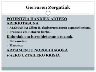 Gerraren Zergatiak
 POTENTZIA HANDIEN ARTEKO
ARERIOTASUNA
 ALEMANIA: Gilen II. (kaisar)en Joera espantsionista.
 Frantzia eta BHaren kezka.
 Koloniak eta lurraldetasun arazoak.
 Balkanetan.
 Marokon
 ARMAMENTU NORGEHIAGOKA
 1914KO UZTAILEKO KRISIA
 