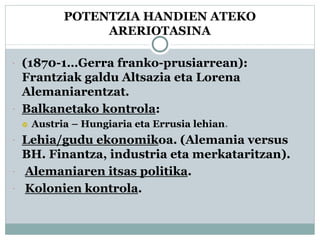 POTENTZIA HANDIEN ATEKO
ARERIOTASINA
 (1870-1…Gerra franko-prusiarrean):
Frantziak galdu Altsazia eta Lorena
Alemaniarentzat.
 Balkanetako kontrola:
 Austria – Hungiaria eta Errusia lehian.
 Lehia/gudu ekonomikoa. (Alemania versus
BH. Finantza, industria eta merkataritzan).
 Alemaniaren itsas politika.
 Kolonien kontrola.
 