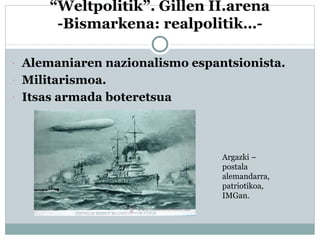 “Weltpolitik”. Gillen II.arena
-Bismarkena: realpolitik…-
 Alemaniaren nazionalismo espantsionista.
 Militarismoa.
 Itsas armada boteretsua
Argazki –
postala
alemandarra,
patriotikoa,
IMGan.
 