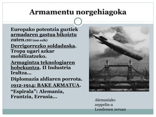 Armamentu norgehiagoka
 Europako potentzia guztiek
armadaren gastua bikoiztu
zuten.(BH izan ezik)
 Derrigorrezko soldaduska.
Tropa ugari azkar
mobilizatzeko.
 Armagintza teknologiaren
hobekuntza. II Industria
Iraltza…
 Diplomazia aldiaren porrota.
 1912-1914: BAKE ARMATUA.
 “Espirala”: Alemania,
Frantzia, Errusia…
Alemaniako
zeppelin-a
Londresen zeruan
 