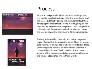 Process
After the background I added the main headings plus
the subtitles and extra designs, like the underlining and
the rose. I did this by adding the main, larger text then
arranging the smaller text around it to fit, going off my
plan and my experimental magazine. I then changed the
colours to suit the pre-decided colour scheme. I drew
the rose on my phone and imported it into photoshop.
Smilarly, I then added the main text to the magazine
cover. I first added the magazine name ‘Phoenix’ in large
bold writing. Then, I added the book cover text and title
of the magazine, which is also the title of the book. I
changed the colour of ‘Died’ to red to fit the colour
scheme of the magazine and also provide emphasis on
the word. I added shadows to these words.
 