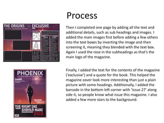 Process
Then I completed one page by adding all the text and
additional details, such as sub headings and images. I
added the main images first before adding a few others
into the text boxes by inverting the image and then
screening it, meaning they blended with the text box.
Again I used the rose in the subheadings as that’s the
main logo of the magazine.
Finally, I added the text for the contents of the magazine
(‘exclusive’) and a quote for the book. This helped the
magazine cover look more interesting than just a plain
picture with some headings. Additionally, I added the
barcode in the bottom left corner with ‘Issue 27’ along
side it, so people know what issue this magazine. I also
added a few more stars to the background.
 