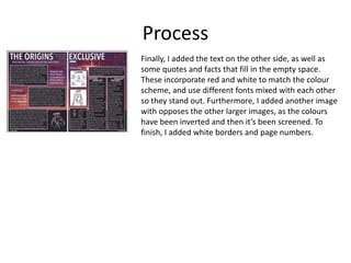 Process
Finally, I added the text on the other side, as well as
some quotes and facts that fill in the empty space.
These incorporate red and white to match the colour
scheme, and use different fonts mixed with each other
so they stand out. Furthermore, I added another image
with opposes the other larger images, as the colours
have been inverted and then it’s been screened. To
finish, I added white borders and page numbers.
 