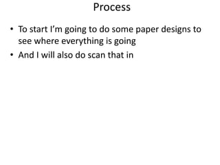 Process
• To start I’m going to do some paper designs to
see where everything is going
• And I will also do scan that in
 