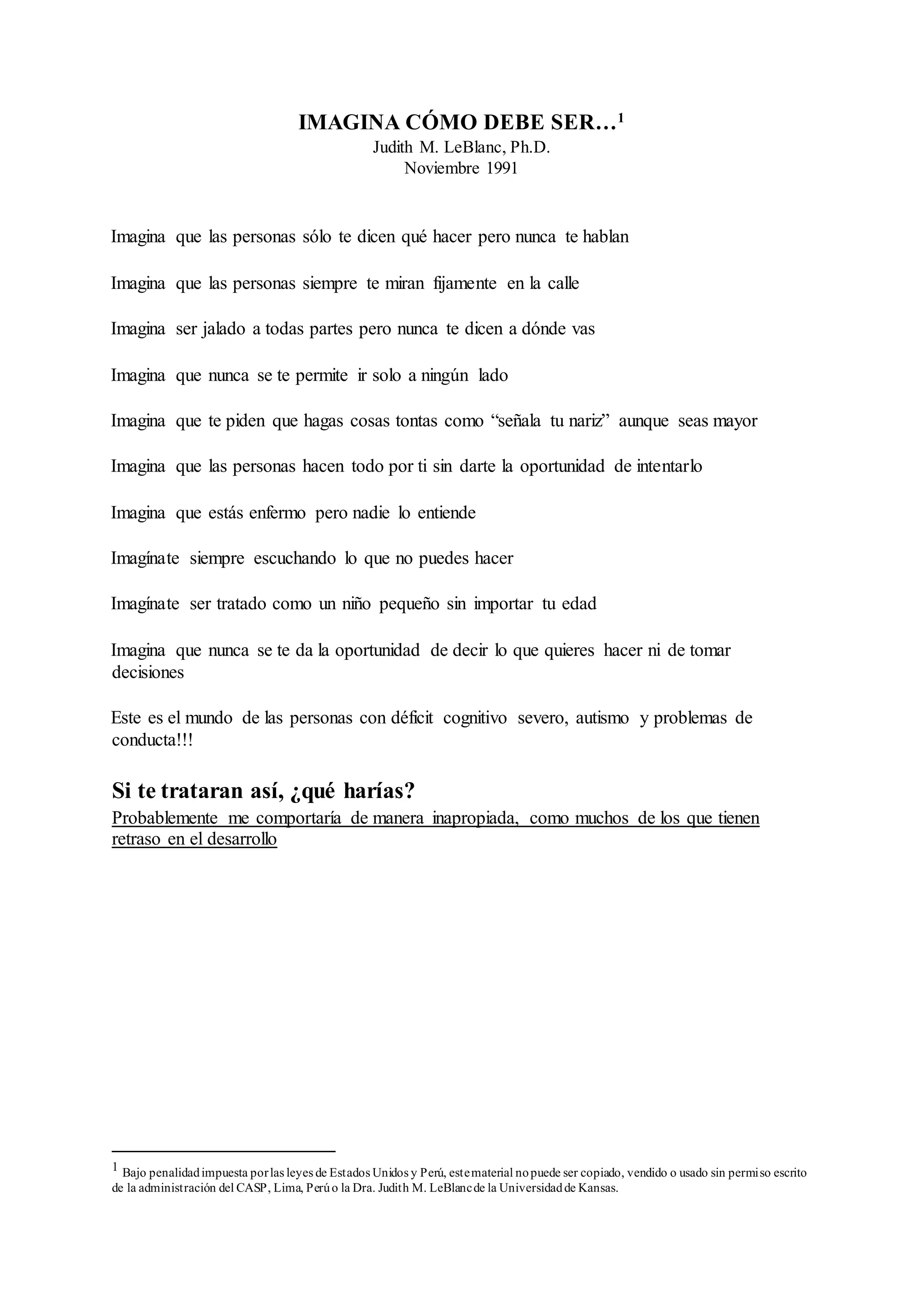 IMAGINA CÓMO DEBE SER…1
Judith M. LeBlanc, Ph.D.
Noviembre 1991
Imagina que las personas sólo te dicen qué hacer pero nunca te hablan
Imagina que las personas siempre te miran fijamente en la calle
Imagina ser jalado a todas partes pero nunca te dicen a dónde vas
Imagina que nunca se te permite ir solo a ningún lado
Imagina que te piden que hagas cosas tontas como “señala tu nariz” aunque seas mayor
Imagina que las personas hacen todo por ti sin darte la oportunidad de intentarlo
Imagina que estás enfermo pero nadie lo entiende
Imagínate siempre escuchando lo que no puedes hacer
Imagínate ser tratado como un niño pequeño sin importar tu edad
Imagina que nunca se te da la oportunidad de decir lo que quieres hacer ni de tomar
decisiones
Este es el mundo de las personas con déficit cognitivo severo, autismo y problemas de
conducta!!!
Si te trataran así, ¿qué harías?
Probablemente me comportaría de manera inapropiada, como muchos de los que tienen
retraso en el desarrollo
1 Bajo penalidadimpuesta porlas leyes de Estados Unidos y Perú, estematerial nopuede ser copiado, vendido o usado sin permiso escrito
de la administración del CASP, Lima, Perúo la Dra. Judith M. LeBlancde la Universidadde Kansas.