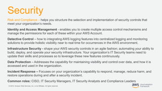 © 2019, Amazon Web Services, Inc. or its Affiliates. All rights reserved.
Security
Risk and Compliance – helps you structure the selection and implementation of security controls that
meet your organization’s needs.
Identity and Access Management - enables you to create multiple access control mechanisms and
manage the permissions for each of these within your AWS Account.
Detective Control – how to integrating AWS logging features into centralized logging and monitoring
solutions to provide holistic visibility near to real time for occurrences in the AWS environment.
Infrastructure Security - shape your AWS security controls in an agile fashion; automating your ability to
build, deploy, and operate your security infrastructure. Your organization’s IT Security teams need to
update their skills and processes so to leverage these new features continuously.
Data Protection – Addresses the capability for maintaining visibility and control over data, and how it is
accessed and used in the organization.
Incident Response – Focuses on your organization’s capability to respond, manage, reduce harm, and
restore operations during and after a security incident.
Common roles: CISO, IT Security Managers, IT Security Analysts and Compliance Leaders
 