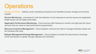 © 2019, Amazon Web Services, Inc. or its Affiliates. All rights reserved.
Operations
Manage and Scale – defines current operating procedures and identifies process changes and training
needed.
Service Monitoring – processes for both the detection of and response to service issues and application
health issues can be highly automated.
Application Performance Monitoring - Cloud services offer features to monitor and right-size the cloud
services that you need to meet performance requirements.
Resource Inventory Management – Cloud adoption removes the need to manage hardware assets and
the hardware life cycle.
Release Management/Change Management – Cloud adoption provides the opportunity to leverage
CI/CD techniques to rapidly manage releases and roll-backs.
 