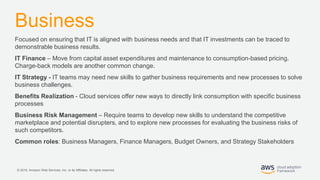 © 2019, Amazon Web Services, Inc. or its Affiliates. All rights reserved.
Business
Focused on ensuring that IT is aligned with business needs and that IT investments can be traced to
demonstrable business results.
IT Finance – Move from capital asset expenditures and maintenance to consumption-based pricing.
Charge-back models are another common change.
IT Strategy - IT teams may need new skills to gather business requirements and new processes to solve
business challenges.
Benefits Realization - Cloud services offer new ways to directly link consumption with specific business
processes
Business Risk Management – Require teams to develop new skills to understand the competitive
marketplace and potential disrupters, and to explore new processes for evaluating the business risks of
such competitors.
Common roles: Business Managers, Finance Managers, Budget Owners, and Strategy Stakeholders
 