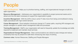 © 2019, Amazon Web Services, Inc. or its Affiliates. All rights reserved.
People
Roles and Readiness - Helps you to prioritize training, staffing, and organizational changes to build an
agile organization.
Resource Management – Addresses your organization’s capability to project personnel needs and to
attract and hire the talent necessary to support the organization’s goals.
Incentive Management - With the shift to cloud, some IT roles move from being commoditized to being
highly specialized with high market demand.
Career Management - Cloud adoption introduces change to IT career paths, requiring HR managers and
people managers to update career management skills and processes
Training Management - Staff in your organization will need to frequently update the knowledge and skills
required to implement and maintain cloud services
Organizational Change Management - Clear communications are critical to ease change and reduce
uncertainty that may be present for staff when introducing new ways of working
Common roles: Human Resources, Staffing and People Managers
 