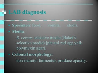 LAB diagnosis
• Specimen: food, vomits, stools.
• Media:
B. cereus selective media (Baker's
selective media) [phenol red egg yolk
polymyxin agar].
• Colonial morphology:
non-manitol fermenter, produce opacity.
 