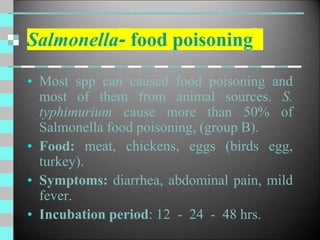 Salmonella- food poisoning
• Most spp can caused food poisoning and
most of them from animal sources. S.
typhimurium cause more than 50% of
Salmonella food poisoning, (group B).
• Food: meat, chickens, eggs (birds egg,
turkey).
• Symptoms: diarrhea, abdominal pain, mild
fever.
• Incubation period: 12 - 24 - 48 hrs.
 