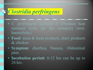 Clostridia perfringens
• C. perfringens serotype A (Produce heat
resistant toxin [in the stomach] (non.
haemolytic).
• Food: meat & meat products, diary products
& chicken.
• Symptom: diarrhea, Nausea, Abdominal
pain.
• Incubation period: 8-12 hrs can be up to
24 hrs.
 