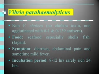 Vibrio parahaemolyticus
• Non V. cholera (no cholera toxin, non
agglutinated with 0-1 & 0-139 antisera).
• Food: seafood especially shells fish.
(Japan).
• Symptom: diarrhea, abdominal pain and
sometime mild fever.
• Incubation period: 8-12 hrs rarely rich 24
hrs.
 