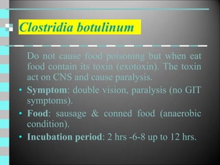Clostridia botulinum
Do not cause food poisoning but when eat
food contain its toxin (exotoxin). The toxin
act on CNS and cause paralysis.
• Symptom: double vision, paralysis (no GIT
symptoms).
• Food: sausage & conned food (anaerobic
condition).
• Incubation period: 2 hrs -6-8 up to 12 hrs.
 