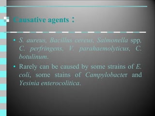 Causative agents :
• S. aureus, Bacillus cereus, Salmonella spp,
C. perfringens, V. parahaemolyticus, C.
botulinum.
• Rarely can be caused by some strains of E.
coli, some stains of Campylobacter and
Yesinia enterocolitica.
 