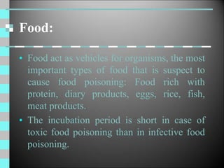 Food:
• Food act as vehicles for organisms, the most
important types of food that is suspect to
cause food poisoning: Food rich with
protein, diary products, eggs, rice, fish,
meat products.
• The incubation period is short in case of
toxic food poisoning than in infective food
poisoning.
 