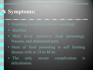 Symptoms:
• Vomiting (sometime severe vomiting).
• diarrhea.
• Mild fever (infective food poisoning).
Nausea, and abdominal pain.
• Most of food poisoning is self limiting
disease with in 24 to 48 hr.
• The only severe complication is
dehydration.
 