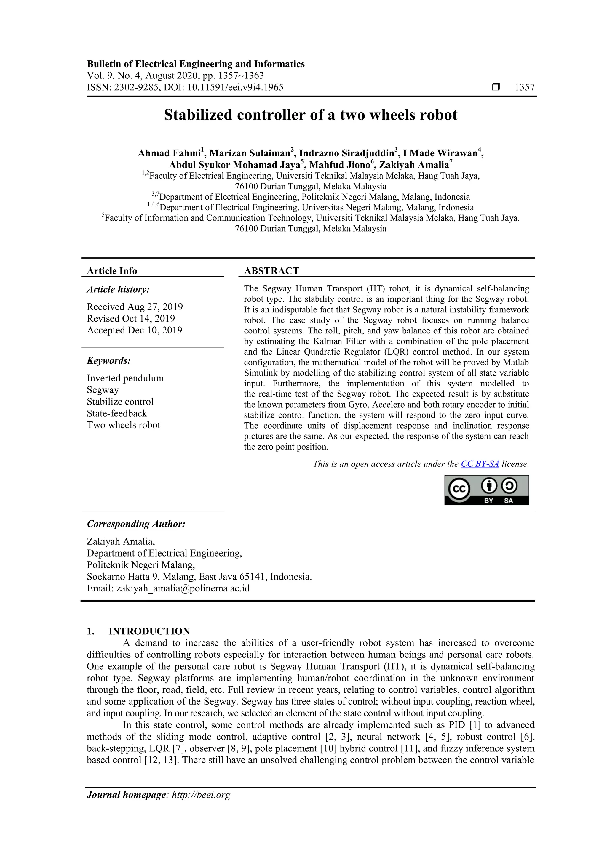 Bulletin of Electrical Engineering and Informatics
Vol. 9, No. 4, August 2020, pp. 1357~1363
ISSN: 2302-9285, DOI: 10.11591/eei.v9i4.1965  1357
Journal homepage: http://beei.org
Stabilized controller of a two wheels robot
Ahmad Fahmi1
, Marizan Sulaiman2
, Indrazno Siradjuddin3
, I Made Wirawan4
,
Abdul Syukor Mohamad Jaya5
, Mahfud Jiono6
, Zakiyah Amalia7
1,2
Faculty of Electrical Engineering, Universiti Teknikal Malaysia Melaka, Hang Tuah Jaya,
76100 Durian Tunggal, Melaka Malaysia
3,7
Department of Electrical Engineering, Politeknik Negeri Malang, Malang, Indonesia
1,4,6
Department of Electrical Engineering, Universitas Negeri Malang, Malang, Indonesia
5
Faculty of Information and Communication Technology, Universiti Teknikal Malaysia Melaka, Hang Tuah Jaya,
76100 Durian Tunggal, Melaka Malaysia
Article Info ABSTRACT
Article history:
Received Aug 27, 2019
Revised Oct 14, 2019
Accepted Dec 10, 2019
The Segway Human Transport (HT) robot, it is dynamical self-balancing
robot type. The stability control is an important thing for the Segway robot.
It is an indisputable fact that Segway robot is a natural instability framework
robot. The case study of the Segway robot focuses on running balance
control systems. The roll, pitch, and yaw balance of this robot are obtained
by estimating the Kalman Filter with a combination of the pole placement
and the Linear Quadratic Regulator (LQR) control method. In our system
configuration, the mathematical model of the robot will be proved by Matlab
Simulink by modelling of the stabilizing control system of all state variable
input. Furthermore, the implementation of this system modelled to
the real-time test of the Segway robot. The expected result is by substitute
the known parameters from Gyro, Accelero and both rotary encoder to initial
stabilize control function, the system will respond to the zero input curve.
The coordinate units of displacement response and inclination response
pictures are the same. As our expected, the response of the system can reach
the zero point position.
Keywords:
Inverted pendulum
Segway
Stabilize control
State-feedback
Two wheels robot
This is an open access article under the CC BY-SA license.
Corresponding Author:
Zakiyah Amalia,
Department of Electrical Engineering,
Politeknik Negeri Malang,
Soekarno Hatta 9, Malang, East Java 65141, Indonesia.
Email: zakiyah_amalia@polinema.ac.id
1. INTRODUCTION
A demand to increase the abilities of a user-friendly robot system has increased to overcome
difficulties of controlling robots especially for interaction between human beings and personal care robots.
One example of the personal care robot is Segway Human Transport (HT), it is dynamical self-balancing
robot type. Segway platforms are implementing human/robot coordination in the unknown environment
through the floor, road, field, etc. Full review in recent years, relating to control variables, control algorithm
and some application of the Segway. Segway has three states of control; without input coupling, reaction wheel,
and input coupling. In our research, we selected an element of the state control without input coupling.
In this state control, some control methods are already implemented such as PID [1] to advanced
methods of the sliding mode control, adaptive control [2, 3], neural network [4, 5], robust control [6],
back-stepping, LQR [7], observer [8, 9], pole placement [10] hybrid control [11], and fuzzy inference system
based control [12, 13]. There still have an unsolved challenging control problem between the control variable
 