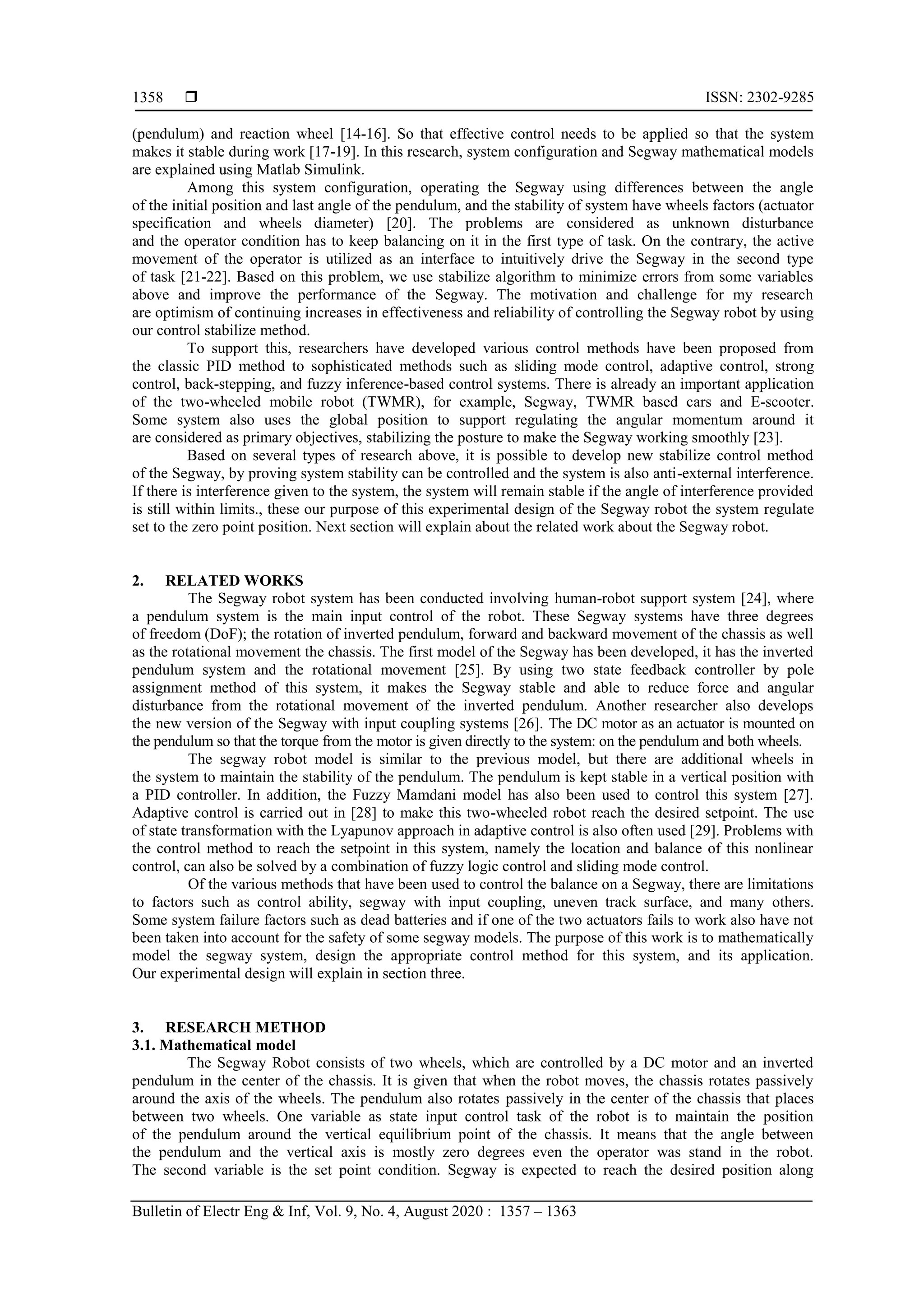  ISSN: 2302-9285
Bulletin of Electr Eng & Inf, Vol. 9, No. 4, August 2020 : 1357 – 1363
1358
(pendulum) and reaction wheel [14-16]. So that effective control needs to be applied so that the system
makes it stable during work [17-19]. In this research, system configuration and Segway mathematical models
are explained using Matlab Simulink.
Among this system configuration, operating the Segway using differences between the angle
of the initial position and last angle of the pendulum, and the stability of system have wheels factors (actuator
specification and wheels diameter) [20]. The problems are considered as unknown disturbance
and the operator condition has to keep balancing on it in the first type of task. On the contrary, the active
movement of the operator is utilized as an interface to intuitively drive the Segway in the second type
of task [21-22]. Based on this problem, we use stabilize algorithm to minimize errors from some variables
above and improve the performance of the Segway. The motivation and challenge for my research
are optimism of continuing increases in effectiveness and reliability of controlling the Segway robot by using
our control stabilize method.
To support this, researchers have developed various control methods have been proposed from
the classic PID method to sophisticated methods such as sliding mode control, adaptive control, strong
control, back-stepping, and fuzzy inference-based control systems. There is already an important application
of the two-wheeled mobile robot (TWMR), for example, Segway, TWMR based cars and E-scooter.
Some system also uses the global position to support regulating the angular momentum around it
are considered as primary objectives, stabilizing the posture to make the Segway working smoothly [23].
Based on several types of research above, it is possible to develop new stabilize control method
of the Segway, by proving system stability can be controlled and the system is also anti-external interference.
If there is interference given to the system, the system will remain stable if the angle of interference provided
is still within limits., these our purpose of this experimental design of the Segway robot the system regulate
set to the zero point position. Next section will explain about the related work about the Segway robot.
2. RELATED WORKS
The Segway robot system has been conducted involving human-robot support system [24], where
a pendulum system is the main input control of the robot. These Segway systems have three degrees
of freedom (DoF); the rotation of inverted pendulum, forward and backward movement of the chassis as well
as the rotational movement the chassis. The first model of the Segway has been developed, it has the inverted
pendulum system and the rotational movement [25]. By using two state feedback controller by pole
assignment method of this system, it makes the Segway stable and able to reduce force and angular
disturbance from the rotational movement of the inverted pendulum. Another researcher also develops
the new version of the Segway with input coupling systems [26]. The DC motor as an actuator is mounted on
the pendulum so that the torque from the motor is given directly to the system: on the pendulum and both wheels.
The segway robot model is similar to the previous model, but there are additional wheels in
the system to maintain the stability of the pendulum. The pendulum is kept stable in a vertical position with
a PID controller. In addition, the Fuzzy Mamdani model has also been used to control this system [27].
Adaptive control is carried out in [28] to make this two-wheeled robot reach the desired setpoint. The use
of state transformation with the Lyapunov approach in adaptive control is also often used [29]. Problems with
the control method to reach the setpoint in this system, namely the location and balance of this nonlinear
control, can also be solved by a combination of fuzzy logic control and sliding mode control.
Of the various methods that have been used to control the balance on a Segway, there are limitations
to factors such as control ability, segway with input coupling, uneven track surface, and many others.
Some system failure factors such as dead batteries and if one of the two actuators fails to work also have not
been taken into account for the safety of some segway models. The purpose of this work is to mathematically
model the segway system, design the appropriate control method for this system, and its application.
Our experimental design will explain in section three.
3. RESEARCH METHOD
3.1. Mathematical model
The Segway Robot consists of two wheels, which are controlled by a DC motor and an inverted
pendulum in the center of the chassis. It is given that when the robot moves, the chassis rotates passively
around the axis of the wheels. The pendulum also rotates passively in the center of the chassis that places
between two wheels. One variable as state input control task of the robot is to maintain the position
of the pendulum around the vertical equilibrium point of the chassis. It means that the angle between
the pendulum and the vertical axis is mostly zero degrees even the operator was stand in the robot.
The second variable is the set point condition. Segway is expected to reach the desired position along
 